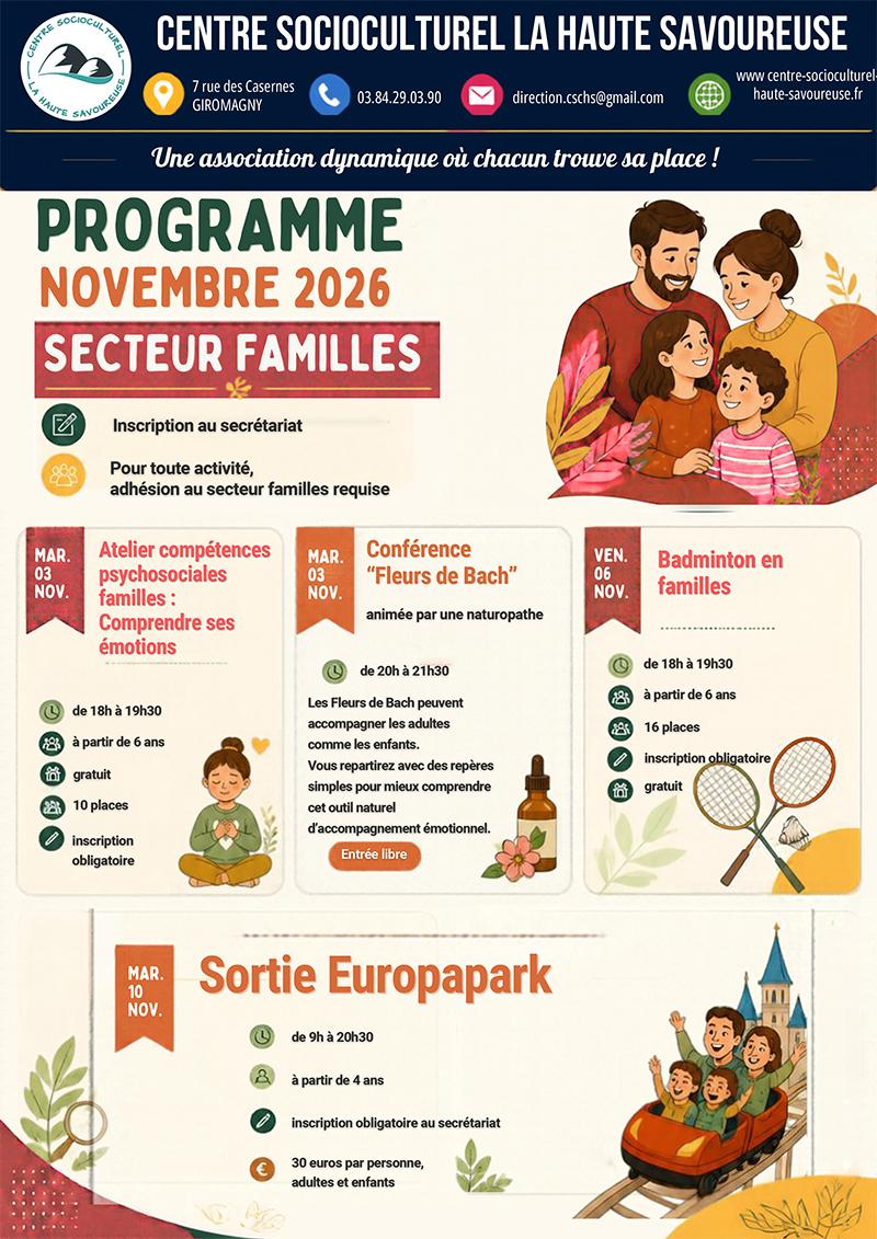 Le Centre Socioculturel La Haute Savoureuse vous présente le programme du secteur familles pour novembre 2026 ! Plusieurs rendez-vous pour apprendre, échanger et partager de bons moments : mardi 3 novembre, un atelier pour mieux comprendre et gérer ses émotions en famille, suivi d’une conférence sur les Fleurs de Bach de 20h à 21h30. Vendredi 6 novembre, place au sport avec une séance de badminton en famille de 18h à 19h30, accessible dès 6 ans. Enfin, mardi 10 novembre, direction Europa-Park pour une journée de découverte et de sensations, ouverte aux familles avec enfants dès 4 ans. Adhésion au secteur familles requise pour les activités. Renseignements et inscriptions auprès du secrétariat du Centre, selon les modalités et les places disponibles.