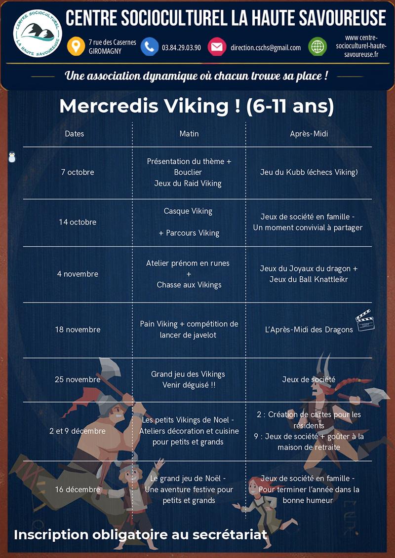 programme-mercredi-oct-nov-dec-2026-page-1 Les Mercredis Viking accueillent les enfants de 6 à 11 ans pour une série d’activités ludiques d’octobre à décembre. Au programme : fabrication de boucliers et de casques vikings, jeux, parcours, chasse aux Vikings, découverte des runes, cuisine, lancer de javelot, après-midi des dragons et animations de Noël. Des temps de jeux de société en famille sont également proposés. Inscription obligatoire au secrétariat du Centre Socioculturel La Haute Savoureuse.