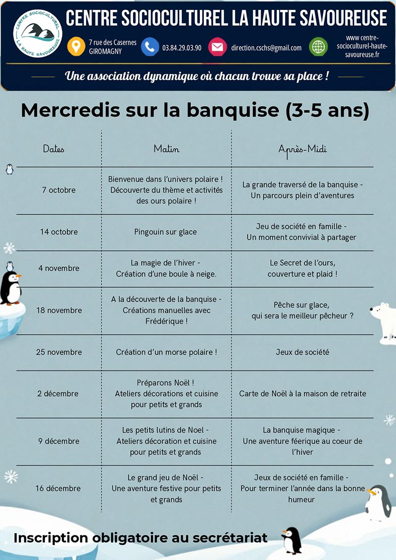 Les Mercredis sur la banquise proposent aux enfants de 3 à 5 ans de partir à la découverte de l’univers polaire d’octobre à décembre. Au programme : parcours sur la banquise, créations manuelles, boule à neige, pêche sur glace, jeux de société, préparation de Noël et aventures autour des ours et des pingouins. Des moments en famille et des activités intergénérationnelles sont également prévus. Inscription obligatoire au secrétariat du Centre Socioculturel La Haute Savoureuse.