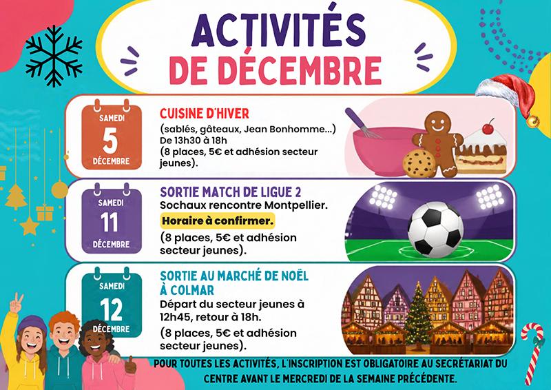 Programme secteur jeunes oct nov déc 2026 - 3 Programme des activités du secteur jeunes pour décembre ! Au programme : cuisine d’hiver avec sablés, gâteaux et bonhommes en pain d’épices le samedi 5 décembre, sortie pour assister au match de Ligue 2 Sochaux–Montpellier le vendredi 11 décembre, puis découverte du marché de Noël de Colmar le samedi 12 décembre. Les places sont limitées à 8 participants. Tarif : 5 € par activité + adhésion au secteur jeunes. Inscription obligatoire au secrétariat du Centre avant le mercredi de la semaine précédente.